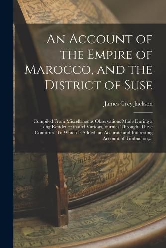 Cover image for An Account of the Empire of Marocco, and the District of Suse; Compiled From Miscellaneous Observations Made During a Long Residence in and Various Journies Through, These Countries. To Which is Added, an Accurate and Interesting Account of Timbuctoo, ...