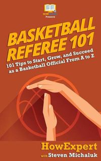 Cover image for Basketball Referee 101: 101 Tips to Start, Grow, and Succeed as a Basketball Official From A to Z