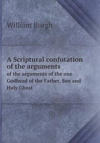 Cover image for A Scriptural confutation of the arguments of the arguments of the one Godhead of the Father, Son and Holy Ghost