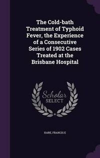 Cover image for The Cold-Bath Treatment of Typhoid Fever, the Experience of a Consecutive Series of 1902 Cases Treated at the Brisbane Hospital