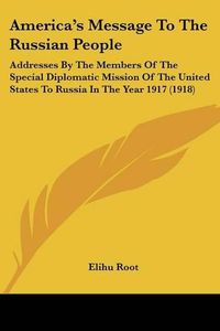 Cover image for America's Message to the Russian People: Addresses by the Members of the Special Diplomatic Mission of the United States to Russia in the Year 1917 (1918)