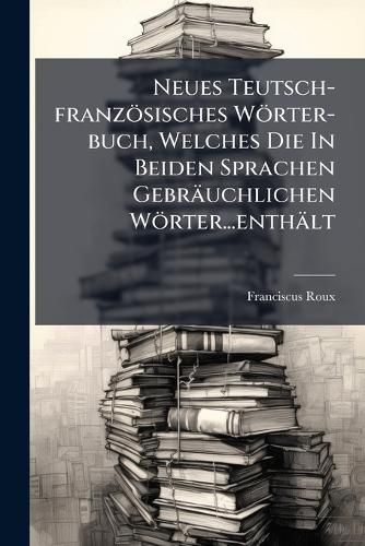 Cover image for Neues Teutsch-Franz Sisches W Rter-Buch, Welches Die in Beiden Sprachen Gebr Uchlichen W Rter...Enth LT...