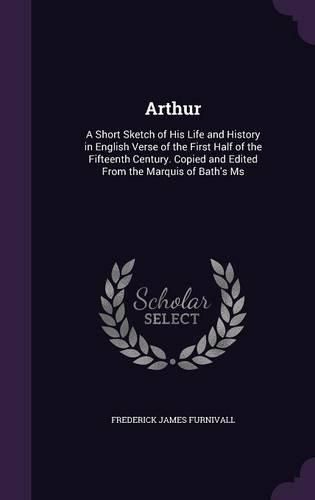 Arthur: A Short Sketch of His Life and History in English Verse of the First Half of the Fifteenth Century. Copied and Edited from the Marquis of Bath's MS