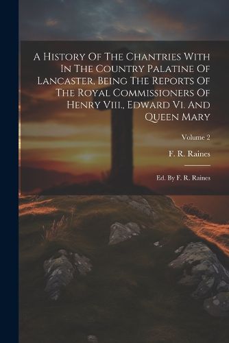 Cover image for A History Of The Chantries With In The Country Palatine Of Lancaster, Being The Reports Of The Royal Commissioners Of Henry Viii., Edward Vi. And Queen Mary