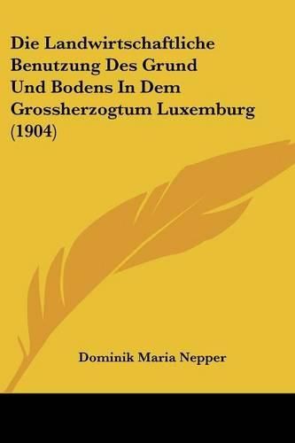 Cover image for Die Landwirtschaftliche Benutzung Des Grund Und Bodens in Dem Grossherzogtum Luxemburg (1904)