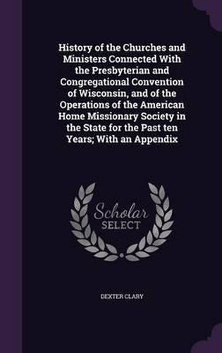 Cover image for History of the Churches and Ministers Connected with the Presbyterian and Congregational Convention of Wisconsin, and of the Operations of the American Home Missionary Society in the State for the Past Ten Years; With an Appendix