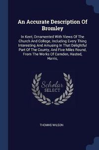 Cover image for An Accurate Description of Bromley: In Kent, Ornamented with Views of the Church and College, Including Every Thing Interesting and Amusing in That Delightful Part of the County, and Five Miles Round, from the Works of Camden, Hasted, Harris,