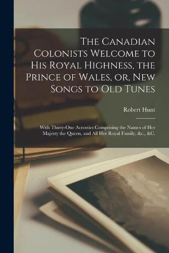 Cover image for The Canadian Colonists Welcome to His Royal Highness, the Prince of Wales, or, New Songs to Old Tunes [microform]: With Thirty-one Acrostics Comprising the Names of Her Majesty the Queen, and All Her Royal Family, &c., &c.