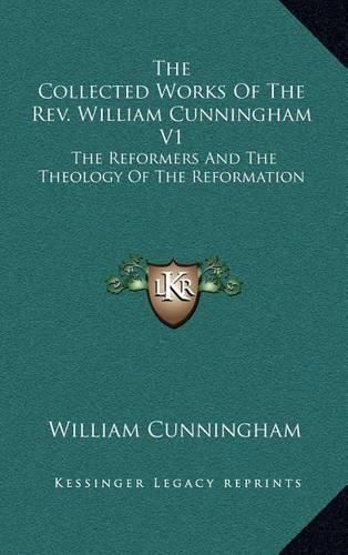 The Collected Works of the REV. William Cunningham V1: The Reformers and the Theology of the Reformation