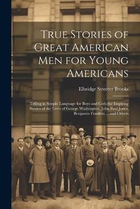 Cover image for True Stories of Great American men for Young Americans; Telling in Simple Language for Boys and Girls the Inspiring Stories of the Lives of George Washington, John Paul Jones, Benjamin Franklin ... and Others