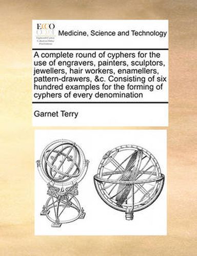 Cover image for A Complete Round of Cyphers for the Use of Engravers, Painters, Sculptors, Jewellers, Hair Workers, Enamellers, Pattern-Drawers, &C. Consisting of Six Hundred Examples for the Forming of Cyphers of Every Denomination