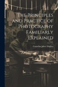 Cover image for The Principles and Practice of Photography Familiarly Explained