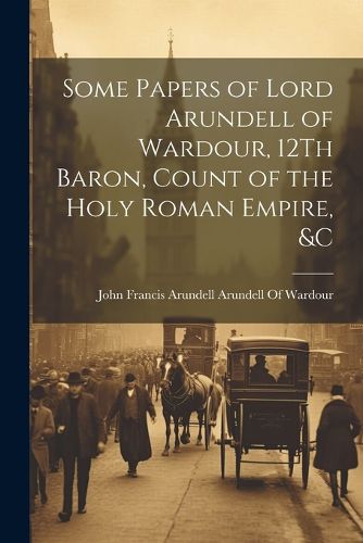 Some Papers of Lord Arundell of Wardour, 12Th Baron, Count of the Holy Roman Empire, &c