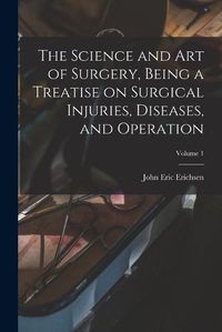 Cover image for The Science and art of Surgery, Being a Treatise on Surgical Injuries, Diseases, and Operation; Volume 1