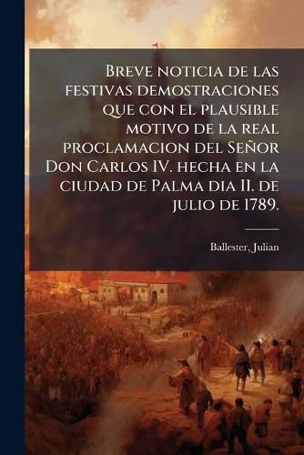 Cover image for Breve Noticia de Las Festivas Demostraciones Que Con El Plausible Motivo de La Real Proclamacion del Se or Don Carlos IV. Hecha En La Ciudad de Palma Dia II. de Julio de 1789.: Execut La Nobeleza Mallorquina El Dia 12. del Propio Mes, y A O