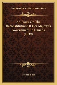 Cover image for An Essay on the Reconstitution of Her Majesty's Government in Canada (1839)