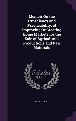 Cover image for Memoir on the Expediency and Practicability, of Improving or Creating Home Markets for the Sale of Agricultural Productions and Raw Materials