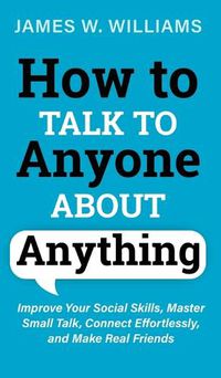 Cover image for How to Talk to Anyone About Anything: Improve Your Social Skills, Master Small Talk, Connect Effortlessly, and Make Real Friends