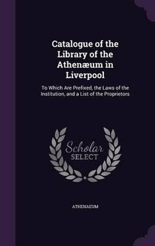 Cover image for Catalogue of the Library of the Athenaeum in Liverpool: To Which Are Prefixed, the Laws of the Institution, and a List of the Proprietors