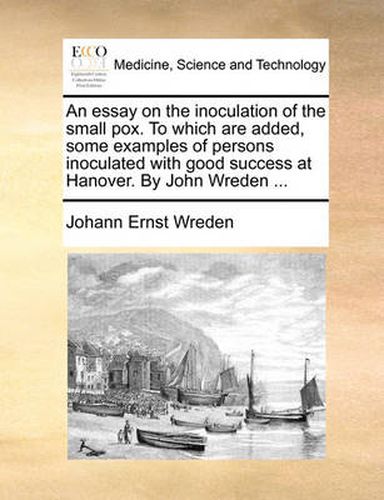 Cover image for An Essay on the Inoculation of the Small Pox. to Which Are Added, Some Examples of Persons Inoculated with Good Success at Hanover. by John Wreden ...