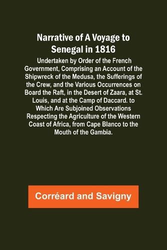 Narrative of a Voyage to Senegal in 1816; Undertaken by Order of the French Government, Comprising an Account of the Shipwreck of the Medusa, the Sufferings of the Crew, and the Various Occurrences on Board the Raft, in the Desert of Zaara, at St. Louis, a