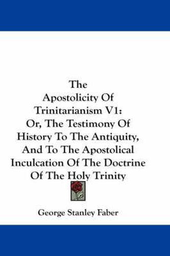 Cover image for The Apostolicity of Trinitarianism V1: Or, the Testimony of History to the Antiquity, and to the Apostolical Inculcation of the Doctrine of the Holy Trinity