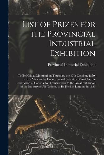 List of Prizes for the Provincial Industrial Exhibition [microform]: to Be Held at Montreal on Thursday, the 17th October, 1850, With a View to the Collection and Selection of Articles, the Production of Canada, for Transmission to the Great...