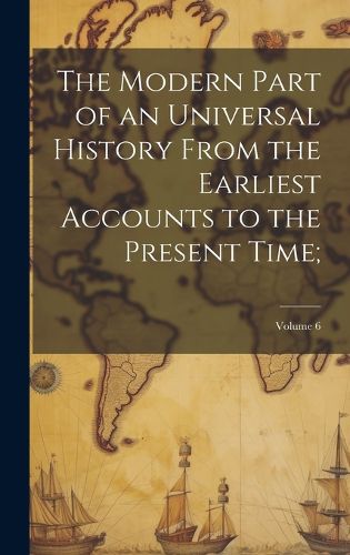 Cover image for The Modern Part of an Universal History From the Earliest Accounts to the Present Time;; Volume 6