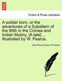 Cover image for A Soldier Born, or the Adventures of a Subaltern of the 95th in the Crimea and Indian Mutiny. [A Tale] ... Illustrated by W. Pearce.