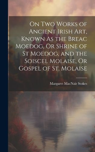 Cover image for On Two Works of Ancient Irish Art, Known As the Breac Moedog, Or Shrine of St Moedog, and the Soiscel Molaise, Or Gospel of St. Molaise