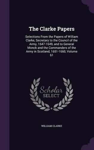 The Clarke Papers: Selections from the Papers of William Clarke, Secretary to the Council of the Army, 1647-1649, and to General Monck and the Commanders of the Army in Scotland, 1651-1660, Volume 61