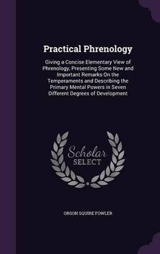 Practical Phrenology: Giving a Concise Elementary View of Phrenology, Presenting Some New and Important Remarks on the Temperaments and Describing the Primary Mental Powers in Seven Different Degrees of Development