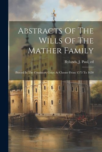 Abstracts Of The Wills Of The Mather Family; Proved In The Consistory Court At Chester From 1573 To 1650