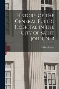 Cover image for History of the General Public Hospital in the City of Saint John, N. B