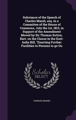 Cover image for Substance of the Speech of Charles Marsh, esq. in a Committee of the House of Commons, July the 1st, 1813, in Support of the Amendment Moved by Sir Thomas Sutton, Bart. on the Clause in the East-India Bill, "Enacting Further Facilities to Persons to go Ou