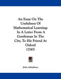 Cover image for An Essay on the Usefulness of Mathematical Learning: In a Letter from a Gentleman in the City, to His Friend at Oxford (1745)