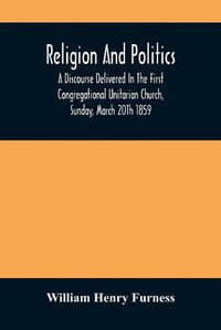 Cover image for Religion And Politics: A Discourse Delivered In The First Congregational Unitarian Church, Sunday, March 20Th 1859
