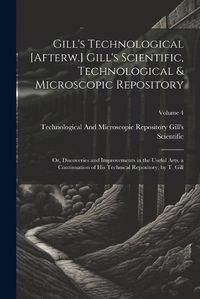 Cover image for Gill's Technological [Afterw.] Gill's Scientific, Technological & Microscopic Repository; Or, Discoveries and Improvements in the Useful Arts, a Continuation of His Technical Repository, by T. Gill; Volume 4