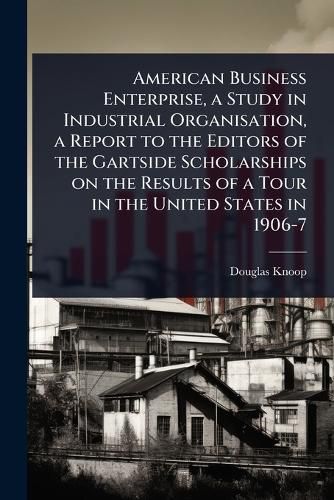 Cover image for American Business Enterprise, a Study in Industrial Organisation, a Report to the Editors of the Gartside Scholarships on the Results of a Tour in the United States in 1906-7