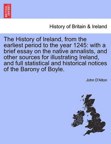 Cover image for The History of Ireland, from the Earliest Period to the Year 1245: With a Brief Essay on the Native Annalists, and Other Sources for Illustrating Ireland, and Full Statistical and Historical Notices of the Barony of Boyle. Vol. I.