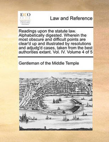 Cover image for Readings Upon the Statute Law. Alphabetically Digested. Wherein the Most Obscure and Difficult Points Are Clear'd Up and Illustrated by Resolutions and Adjudg'd Cases, Taken from the Best Authorities Extant. Vol. IV. Volume 4 of 5