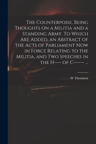 The Counterpoise, Being Thoughts on a Militia and a Standing Army. To Which Are Added, an Abstract of the Acts of Parliament Now in Force Relating to the Militia, and Two Speeches in the H---- of C------ ...