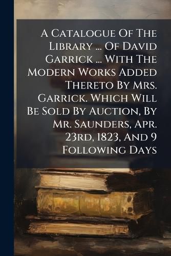 Cover image for A Catalogue of the Library ... of David Garrick ... with the Modern Works Added Thereto by Mrs. Garrick. Which Will Be Sold by Auction, by Mr. Saunders, Apr. 23rd, 1823, and 9 Following Days