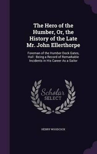 The Hero of the Humber, Or, the History of the Late Mr. John Ellerthorpe: Foreman of the Humber Dock Gates, Hull: Being a Record of Remarkable Incidents in His Career as a Sailor