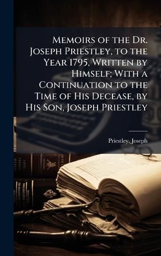Cover image for Memoirs of the Dr. Joseph Priestley, to the Year 1795, Written by Himself; With a Continuation to the Time of His Decease, by His Son, Joseph Priestley