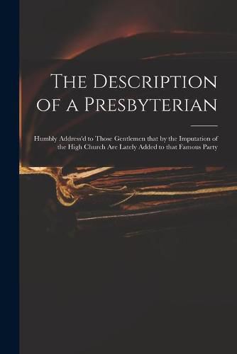 Cover image for The Description of a Presbyterian: Humbly Address'd to Those Gentlemen That by the Imputation of the High Church Are Lately Added to That Famous Party