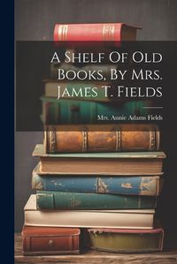 Cover image for A Shelf Of Old Books, By Mrs. James T. Fields