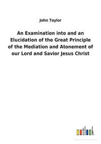 Cover image for An Examination into and an Elucidation of the Great Principle of the Mediation and Atonement of our Lord and Savior Jesus Christ