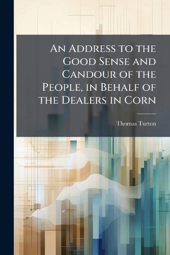 Cover image for An Address to the Good Sense and Candour of the People, in Behalf of the Dealers in Corn: With Some Few Observations on a Late Trial for Regrating