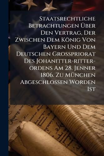 Cover image for Staatsrechtliche Betrachtungen UEber Den Vertrag, Der Zwischen Dem Koenig Von Bayern Und Dem Deutschen Grosspriorat Des Johanitter-ritter-ordens Am 28. Jenner 1806. Zu Muenchen Abgeschlossen Worden Ist